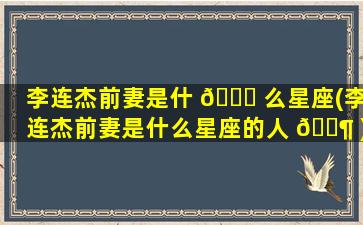 李连杰前妻是什 🐅 么星座(李连杰前妻是什么星座的人 🐶 )